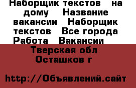 Наборщик текстов ( на дому) › Название вакансии ­ Наборщик текстов - Все города Работа » Вакансии   . Тверская обл.,Осташков г.